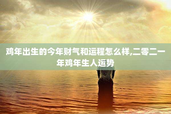 鸡年出生的今年财气和运程怎么样,二零二一年鸡年生人运势