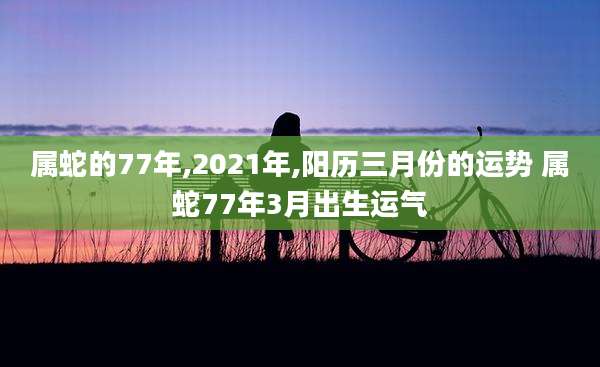 属蛇的77年,2021年,阳历三月份的运势 属蛇77年3月出生运气