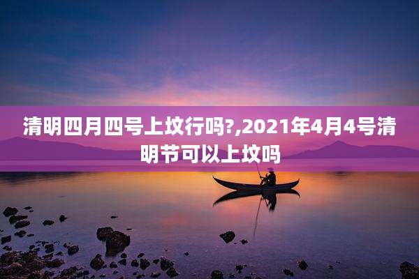 清明四月四号上坟行吗?,2021年4月4号清明节可以上坟吗