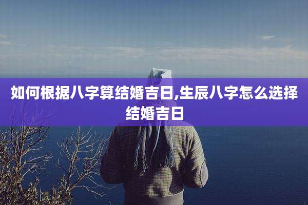 如何根据八字算结婚吉日,生辰八字怎么选择结婚吉日