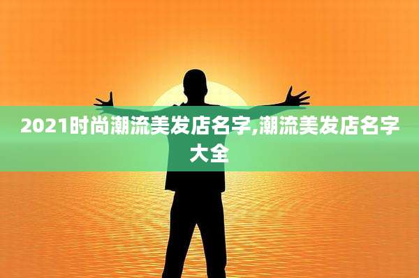 2021时尚潮流美发店名字,潮流美发店名字大全