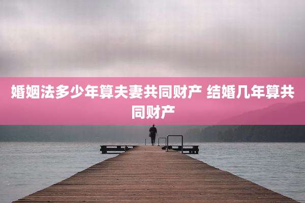 婚姻法多少年算夫妻共同财产 结婚几年算共同财产