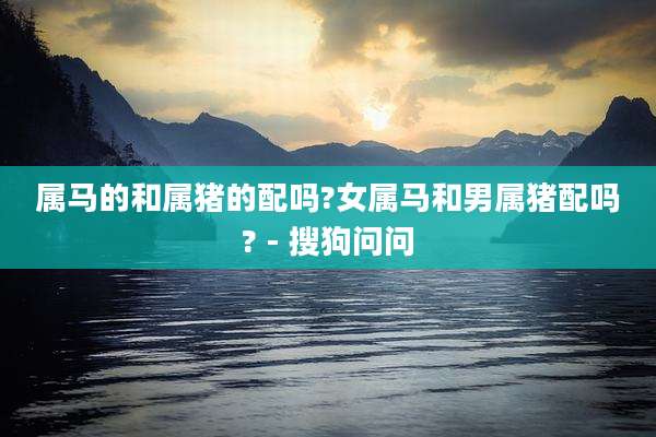 属马的和属猪的配吗?女属马和男属猪配吗? - 搜狗问问