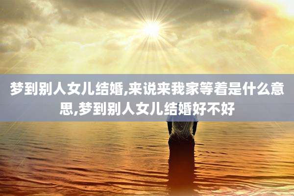 梦到别人女儿结婚,来说来我家等着是什么意思,梦到别人女儿结婚好不好
