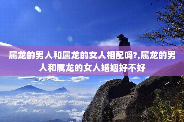 属龙的男人和属龙的女人相配吗?,属龙的男人和属龙的女人婚姻好不好