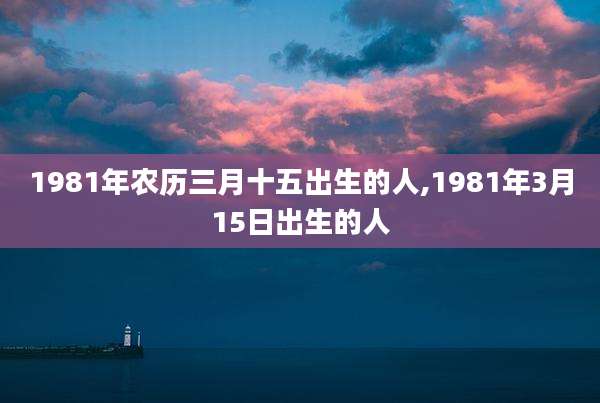 1981年农历三月十五出生的人,1981年3月15日出生的人