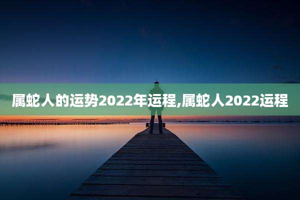 属蛇人的运势2022年运程,属蛇人2022运程