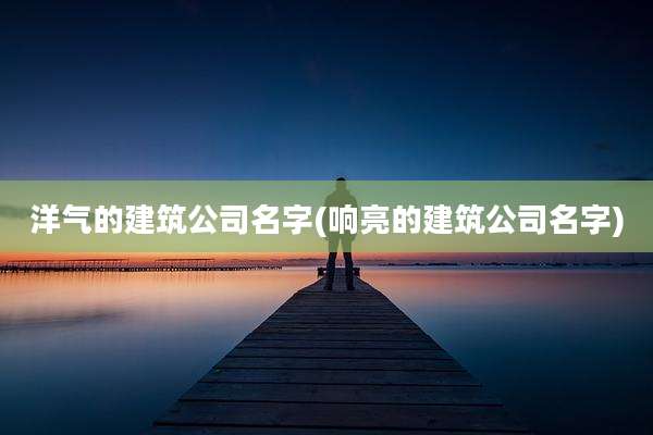 洋气的建筑公司名字(响亮的建筑公司名字)