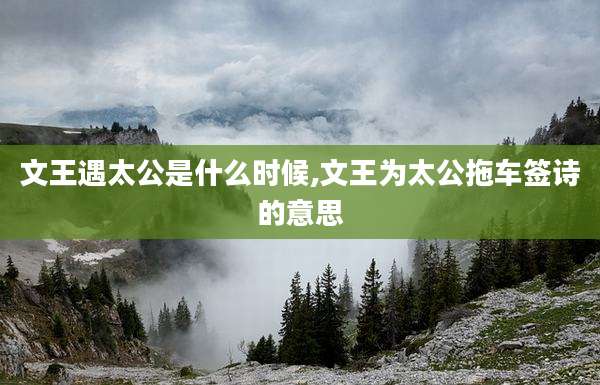 文王遇太公是什么时候,文王为太公拖车签诗的意思