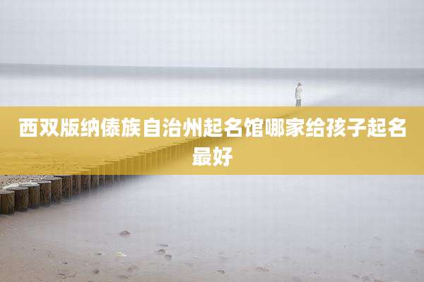 西双版纳傣族自治州起名馆哪家给孩子起名最好