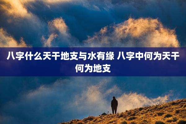 八字什么天干地支与水有缘 八字中何为天干何为地支