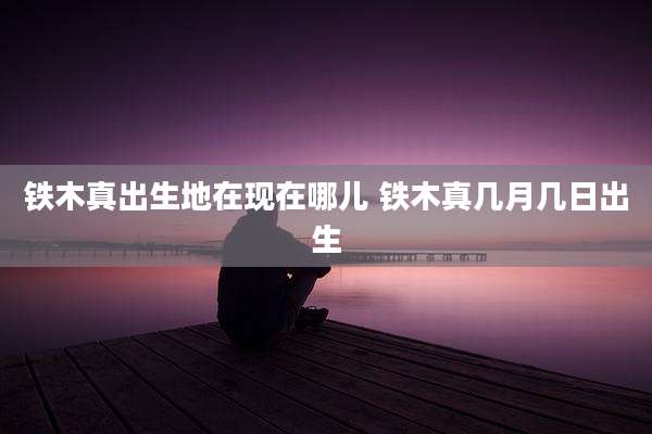 铁木真出生地在现在哪儿 铁木真几月几日出生