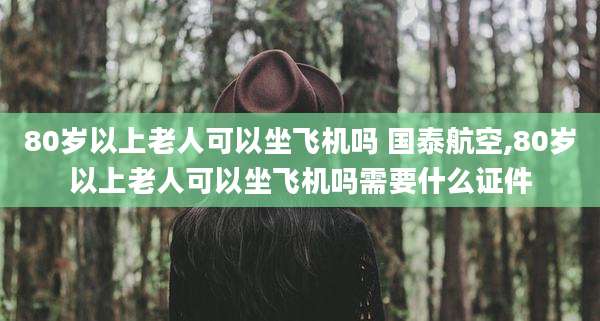 80岁以上老人可以坐飞机吗 国泰航空,80岁以上老人可以坐飞机吗需要什么证件