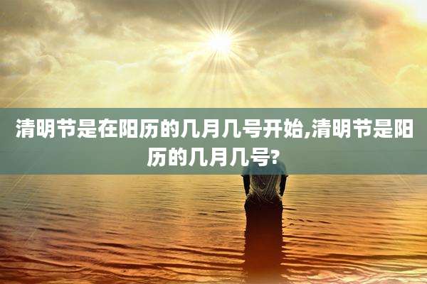 清明节是在阳历的几月几号开始,清明节是阳历的几月几号?