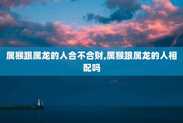 属猴跟属龙的人合不合财,属猴跟属龙的人相配吗