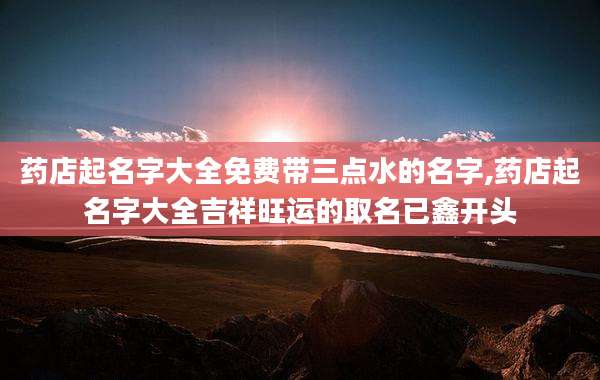 药店起名字大全免费带三点水的名字,药店起名字大全吉祥旺运的取名已鑫开头