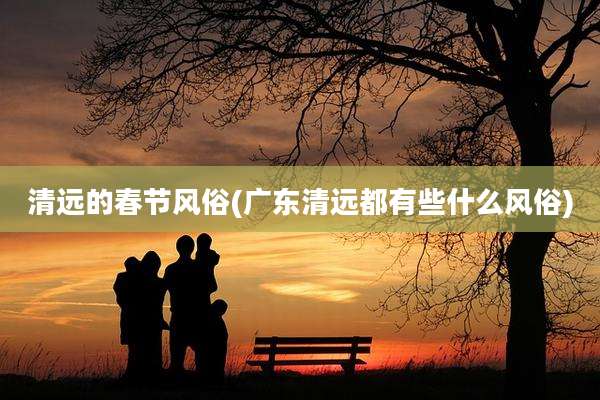 清远的春节风俗(广东清远都有些什么风俗)