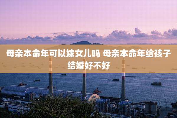 母亲本命年可以嫁女儿吗 母亲本命年给孩子结婚好不好