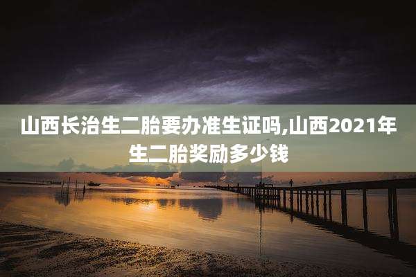 山西长治生二胎要办准生证吗,山西2021年生二胎奖励多少钱