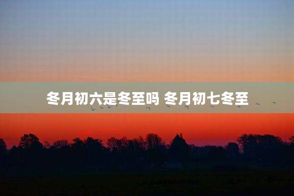 冬月初六是冬至吗 冬月初七冬至