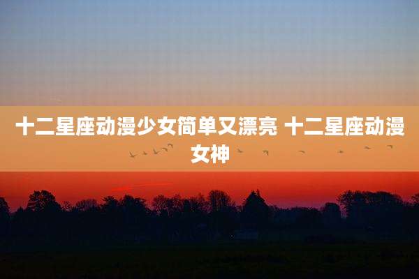 十二星座动漫少女简单又漂亮 十二星座动漫女神