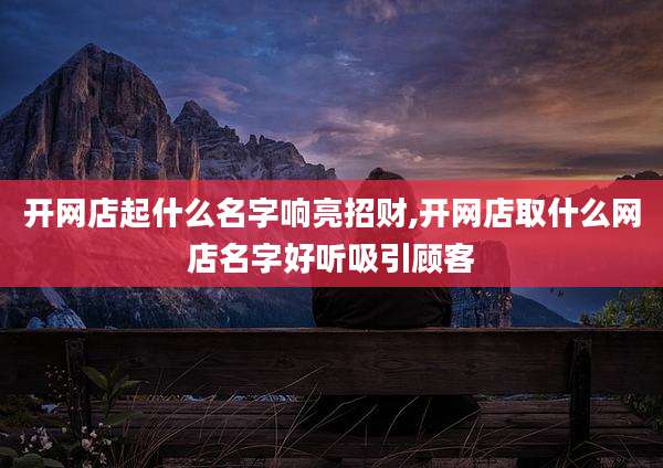 开网店起什么名字响亮招财,开网店取什么网店名字好听吸引顾客