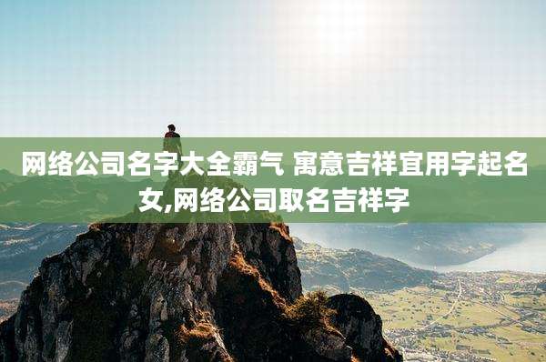 网络公司名字大全霸气 寓意吉祥宜用字起名女,网络公司取名吉祥字