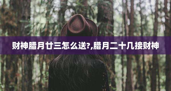 财神腊月廿三怎么送?,腊月二十几接财神