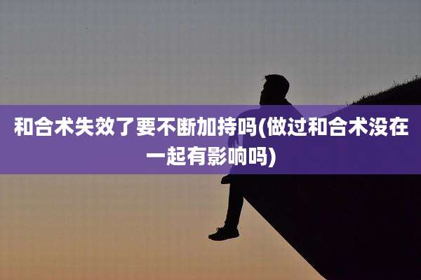 和合术失效了要不断加持吗(做过和合术没在一起有影响吗)