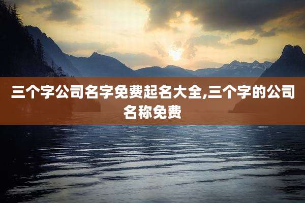 三个字公司名字免费起名大全,三个字的公司名称免费