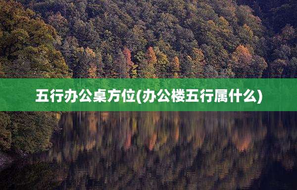 五行办公桌方位(办公楼五行属什么)