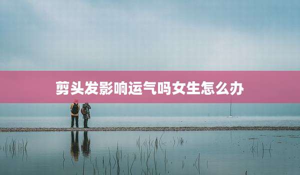 剪头发影响运气吗女生怎么办