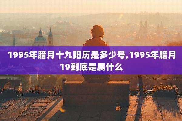 1995年腊月十九阳历是多少号,1995年腊月19到底是属什么
