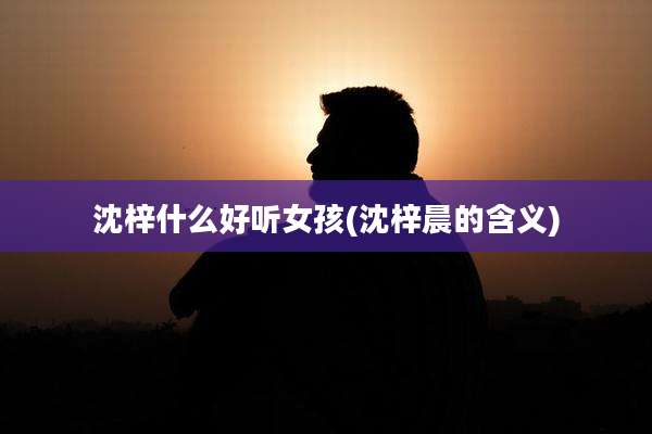 沈梓什么好听女孩(沈梓晨的含义)