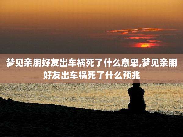 梦见亲朋好友出车祸死了什么意思,梦见亲朋好友出车祸死了什么预兆