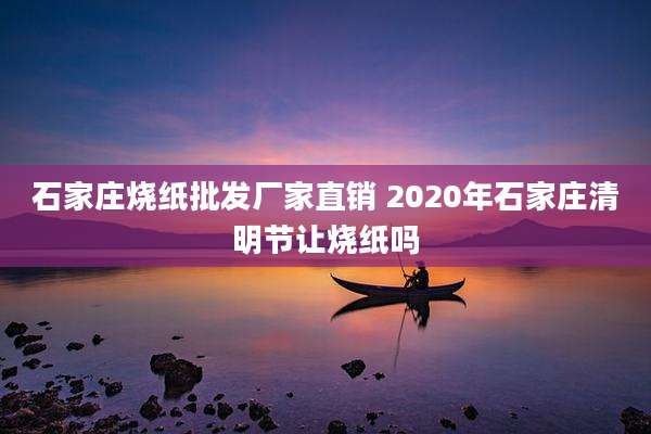 石家庄烧纸批发厂家直销 2020年石家庄清明节让烧纸吗