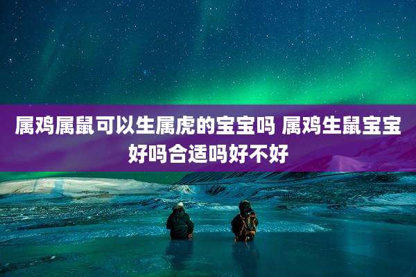 属鸡属鼠可以生属虎的宝宝吗 属鸡生鼠宝宝好吗合适吗好不好