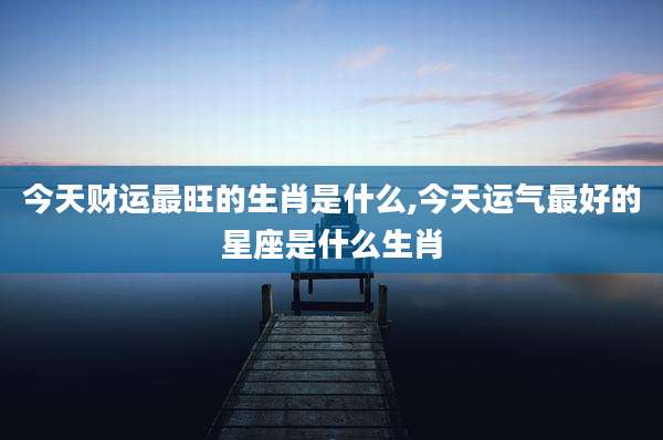 今天财运最旺的生肖是什么,今天运气最好的星座是什么生肖