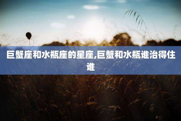 巨蟹座和水瓶座的星座,巨蟹和水瓶谁治得住谁