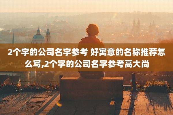 2个字的公司名字参考 好寓意的名称推荐怎么写,2个字的公司名字参考高大尚