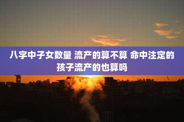八字中子女数量 流产的算不算 命中注定的孩子流产的也算吗