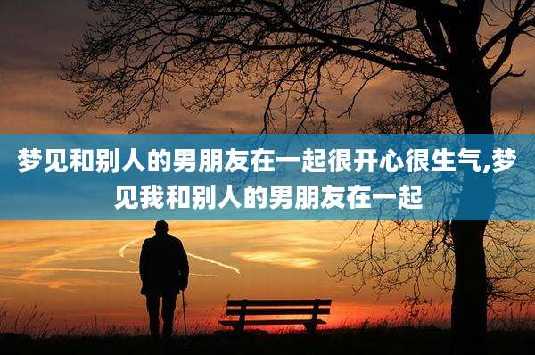梦见和别人的男朋友在一起很开心很生气,梦见我和别人的男朋友在一起