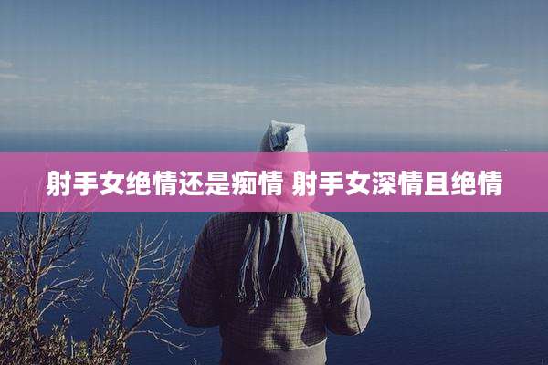 射手女绝情还是痴情 射手女深情且绝情