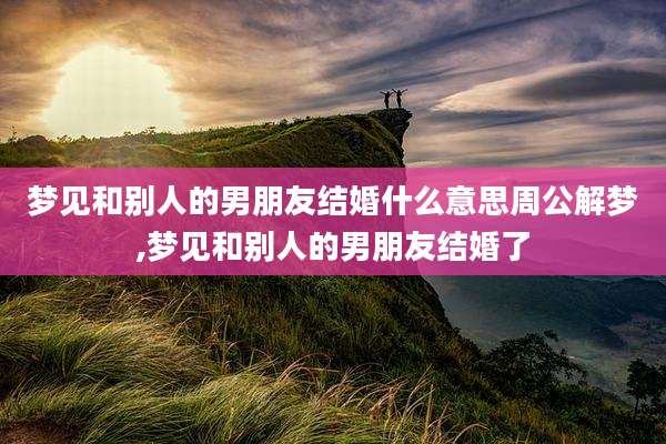 梦见和别人的男朋友结婚什么意思周公解梦,梦见和别人的男朋友结婚了