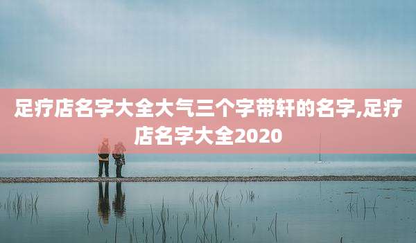 足疗店名字大全大气三个字带轩的名字,足疗店名字大全2020
