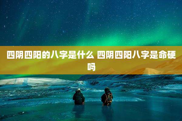 四阴四阳的八字是什么 四阴四阳八字是命硬吗