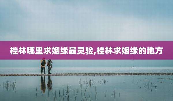 桂林哪里求姻缘最灵验,桂林求姻缘的地方