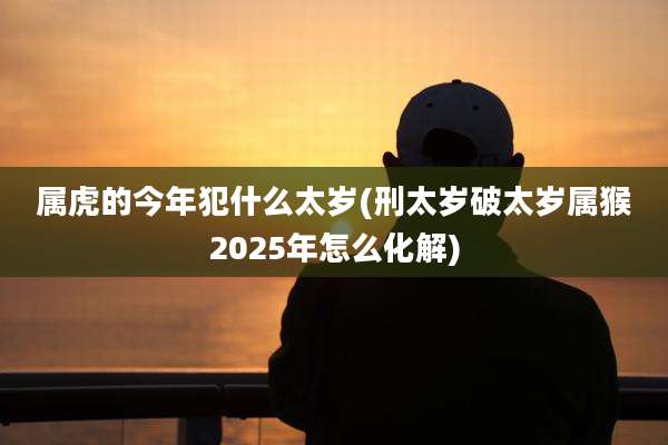 属虎的今年犯什么太岁(刑太岁破太岁属猴2025年怎么化解)