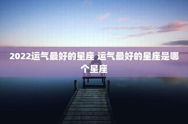 2022运气最好的星座 运气最好的星座是哪个星座