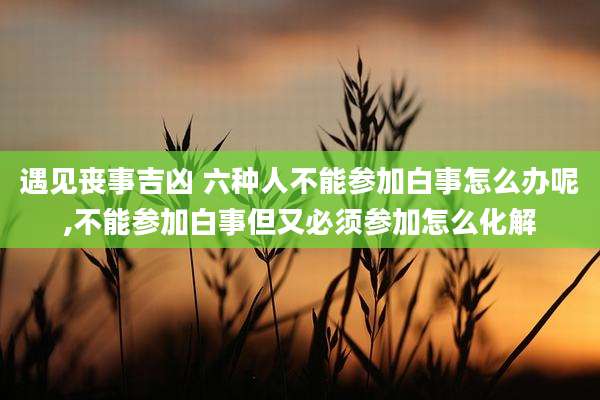 遇见丧事吉凶 六种人不能参加白事怎么办呢,不能参加白事但又必须参加怎么化解